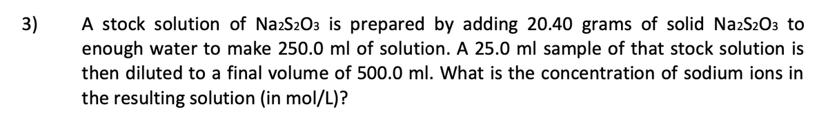 A stock solution of NazS2O3 is prepared by adding 20.40 grams of solid NazS2O3 to
enough water to make 250.0 ml of solution. A 25.0 ml sample of that stock solution is
3)
then diluted to a final volume of 500.0 ml. What is the concentration of sodium ions in
the resulting solution (in mol/L)?
