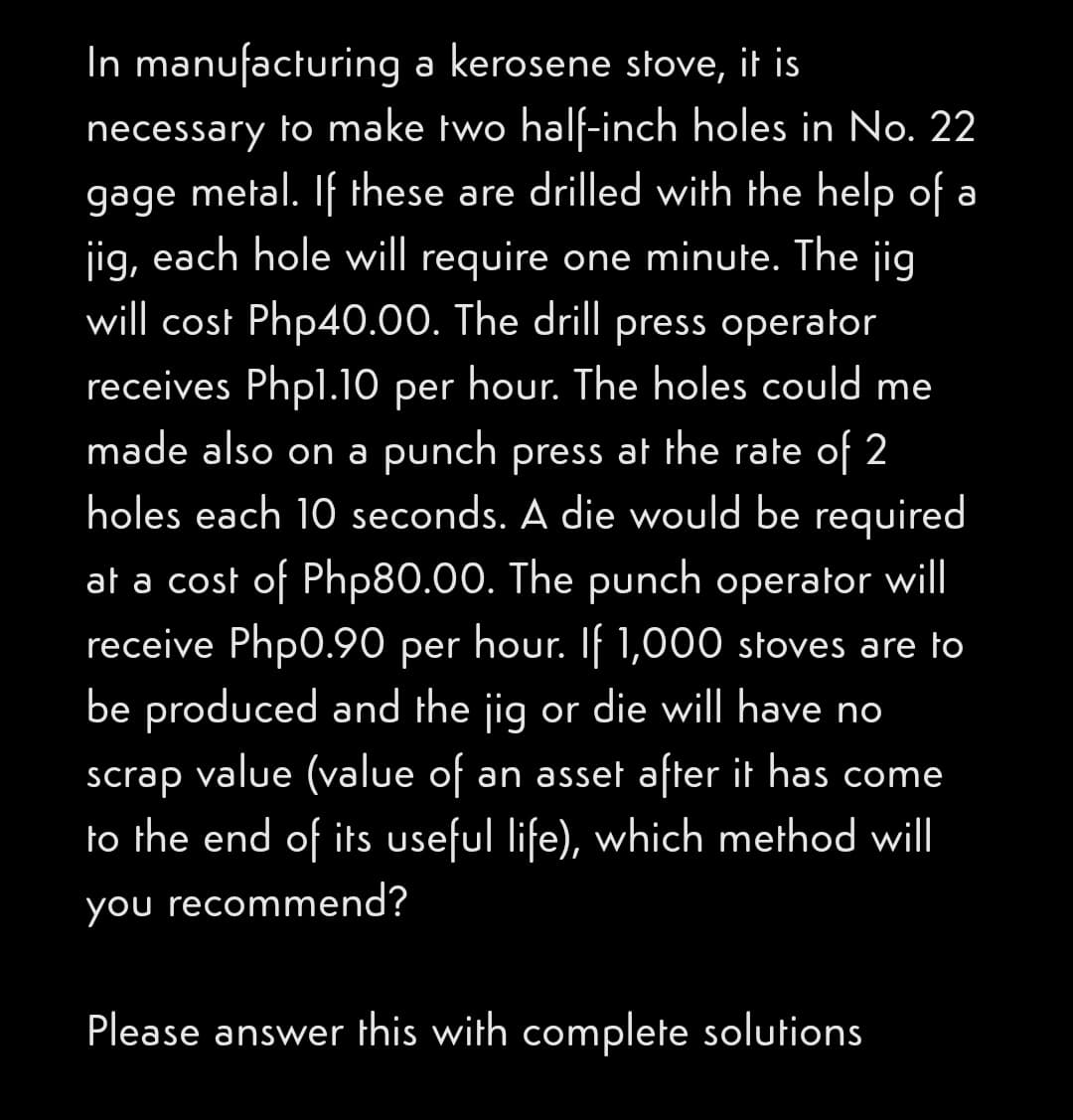 In manufacturing a kerosene stove, it is
necessary to make two half-inch holes in No. 22
metal. If these are drilled with the help of a
gage
jig, each hole will require one minute. The jig
will cost Php40.00. The drill press operator
receives Phpl.10 per hour. The holes could me
made also on a punch press at the rate of 2
holes each 10 seconds. A die would be required
at a cost of Php80.00. The punch operator will
receive Php0.90 per hour. If 1,000 stoves are to
be produced and the jig or die will have no
scrap value (value of an asset after it has come
to the end of its useful life), which method will
you recommend?
Please answer this with complete solutions
