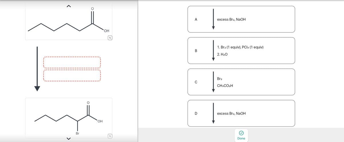 Br
○
OH
A
excess Br2, NaOH
B
1. Br2 (1 equiv), PC13 (1 equiv)
2. H₂O
0
Br2
CH3CO2H
OH
D
excess Br2, NaOH
Done