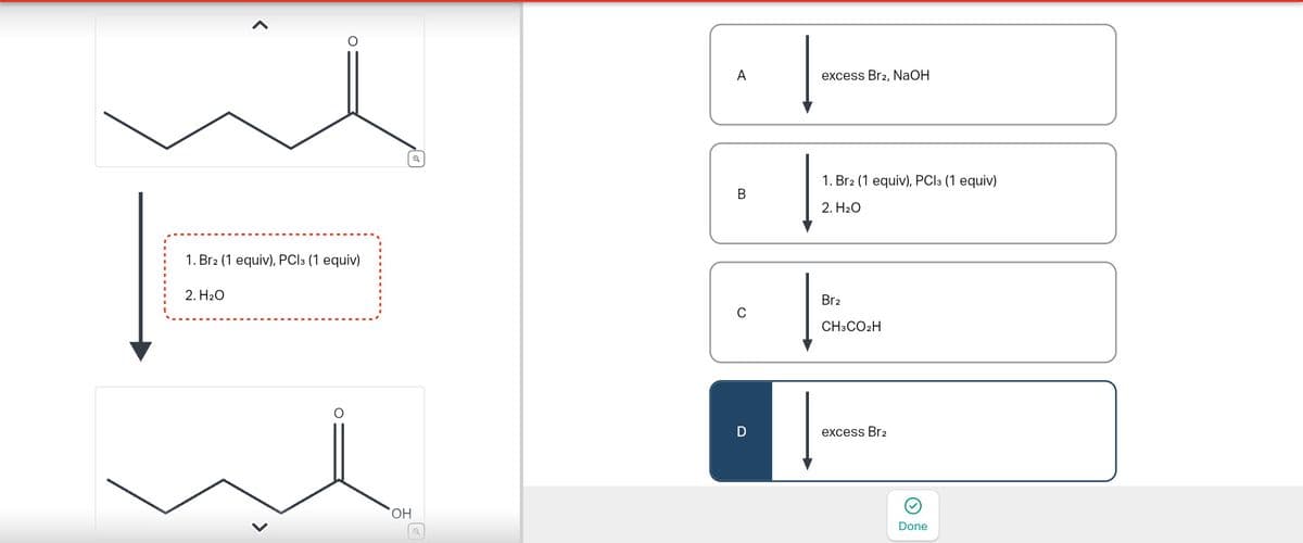 1. Br2 (1 equiv), PC13 (1 equiv)
2. H₂O
OH
A
excess Br2, NaOH
1. Br2 (1 equiv), PC13 (1 equiv)
B
2. H₂O
Br2
C
CH3CO2H
D
excess Br2
Done