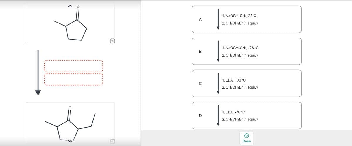 Q
Q
1. NaOCH2CH3, 25°C
A
2. CH3CH2Br (1 equiv)
1. NaOCH2CH3, -78 °C
B
2. CH3CH2Br (1 equiv)
0
1. LDA, 100 °C
2. CH3CH2Br (1 equiv)
D
1. LDA, -78 °C
2. CH3CH2Br (1 equiv)
Done