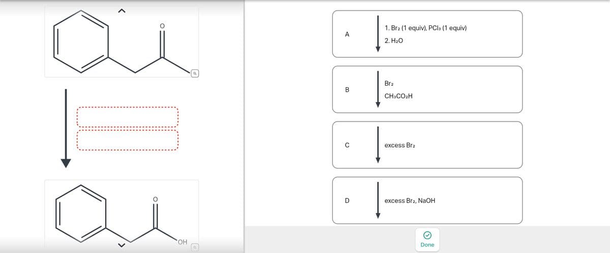 Η
1. Br2 (1 equiv), PCl3 (1 equiv)
A
2. Н2О
B
Br2
CH3CO2H
0
excess Br2
D
excess Br2, NaOH
Done