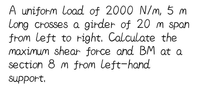 A uniform load of 2000 N/m, 5 m
Long crosses a girder of 20m span
from left to right. Calculate the
maximum shear force and BM at a
section 8 m from left-hand
support,
