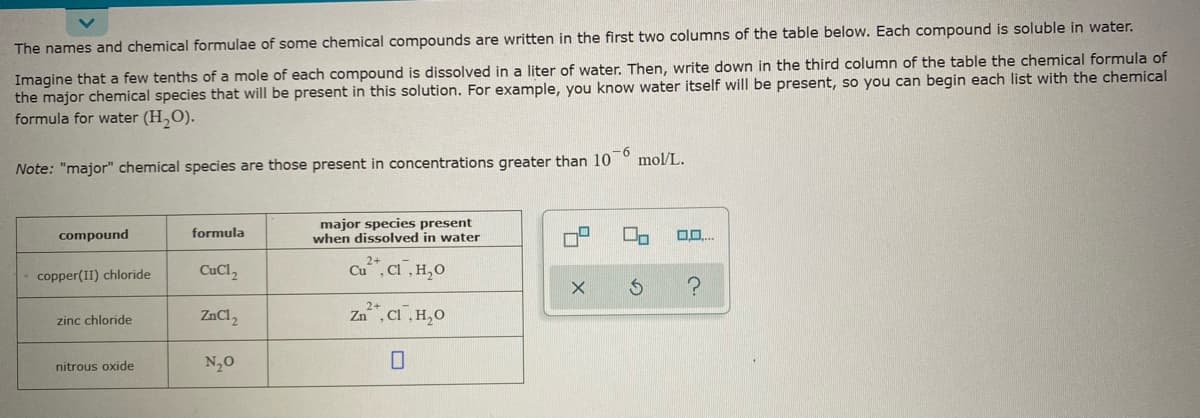 The names and chemical formulae of some chemical compounds are written in the first two columns of the table below. Each compound is soluble in water.
Imagine that a few tenths of a mole of each compound is dissolved in a liter of water. Then, write down in the third column of the table the chemical formula of
the major chemical species that will be present in this solution. For example, you know water itself will be present, so you can begin each list with the chemical
formula for water (H,O).
Note: "major" chemical species are those present in concentrations greater than 10 ° mol/L.
major species present
when dissolved in water
compound
formula
CuCl,
Cu, CI,H,0
copper(II) chloride
ZnCl,
Za", Ci,H,0
zinc chloride
nitrous oxide
N,0
