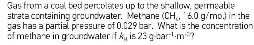 Gas from a coal bed percolates up to the shallow, permeable
strata containing groundwater. Methane (CH,, 16.0 g/mol) in the
gas has a partial pressure of 0.029 bar. What is the concentration
of methane in groundwater if ky is 23 g-bar-1-m-3?
