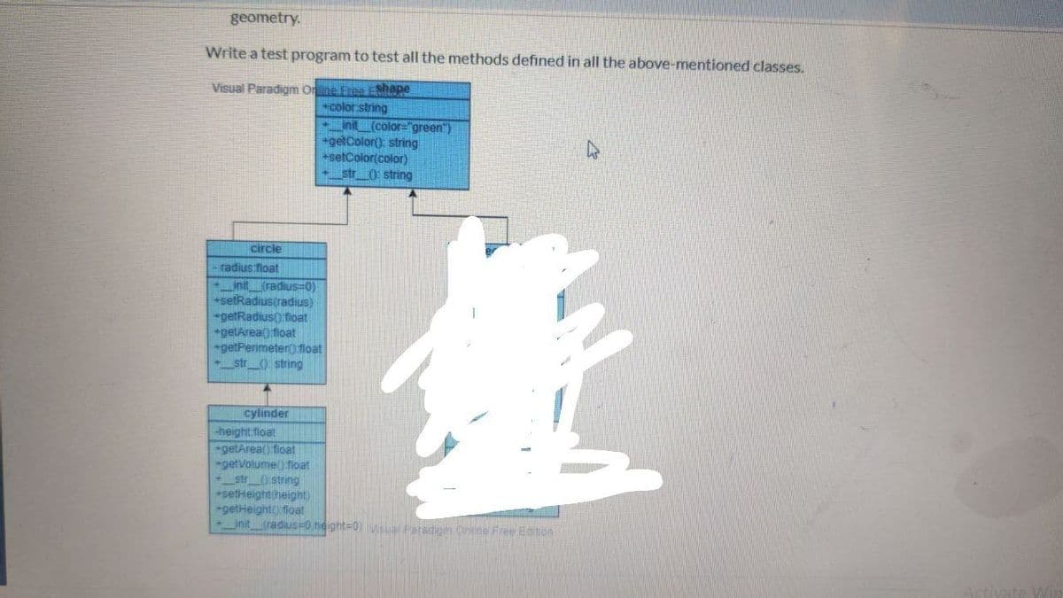 geometry.
Write a test program to test all the methods defined in all the above-mentioned classes.
Visual Paradigm Onlne Eree EShape
color string
nt (color="green")
getColor(): string
+setColor(color)
+str_0 string
circle
- radius float
init_(radius=0)
+setRadiustradius)
*getRadius() float
*getArea() float
+getPerimeter() float
-_str_0: string
cylinder
height float
getArea() fioat
-getVolume) fioat
-_str_O string
*setHeightiheight)
+getHeight() float
_init_radius=0,height=0) Vsual Paradigm Oniine Free Edtion
