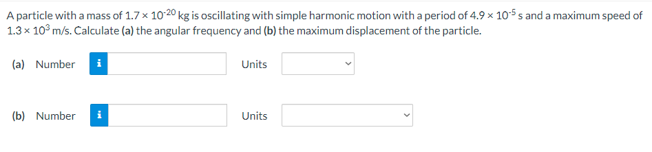 A particle with a mass of 1.7 x 10-20 kg is oscillating with simple harmonic motion with a period of 4.9 × 10-5 s and a maximum speed of
1.3 x 10° m/s. Calculate (a) the angular frequency and (b) the maximum displacement of the particle.
(a) Number
Units
(b) Number
i
Units
