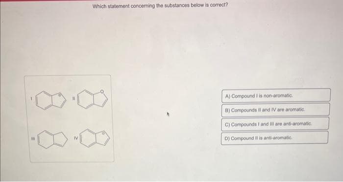 Which statement concerning the substances below is correct?
A) Compound I is non-aromatic.
B) Compounds II and IV are aromatic.
C) Compounds I and Ill are anti-aromatic.
D) Compound II is anti-aromatic.