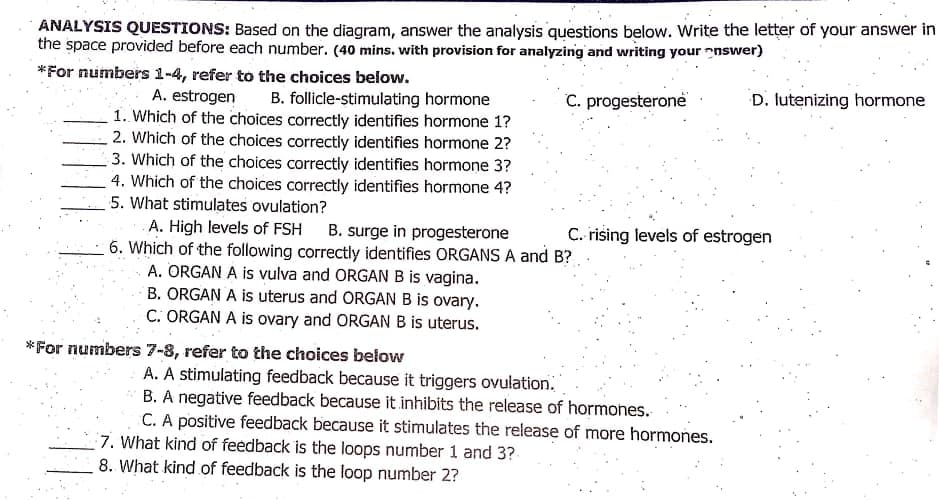 ANALYSIS QUESTIONS: Based on the diagram, answer the analysis questions below. Write the letter of your answer in
the space provided before each number. (40 mins. with provision for analyzing and writing your onswer)
*For numbers 1-4, refer to the choices below.
C. progesterone
D. lutenizing hormone
A. estrogen
1. Which of the choices correctly identifies hormone 1?
2. Which of the choices correctly identifies hormone 2?
3. Which of the choices correctly identifies hormone 3?
4. Which of the choices correctly identifies hormone 4?
5. What stimulates ovulation?
B. follicle-stimulating hormone
C. rising levels of estrogen
A. High levels of FSH
6. Which of the following correctly identifies ORGANS A and B?
A. ORGAN A is vulva and ORGAN B is vagina.
B. ORGAN A is uterus and ORGAN B is ovary.
C. ORGAN
B. surge in progesterone
is ovary and ORGAN B is uterus.
*For numbers 7-8, refer to the choices below
A. A stimulating feedback because it triggers ovulation.
B. A negative feedback because it inhibits the release of hormones.
C. A positive feedback because it stimulates the release of more hormones.
:7. What kind of feedback is the loops number 1 and 3?
8. What kind of feedback is the loop number 2?
