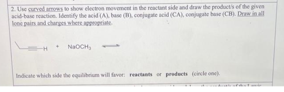 2. Use curved arrows to show electron movement in the reactant side and draw the product/s of the given
acid-base reaction. Identify the acid (A), base (B), conjugate acid (CA), conjugate base (CB). Draw in all
lone pairs and charges where appropriate.
H
NaOCH3
Indicate which side the equilibrium will favor: reactants or products (circle one).