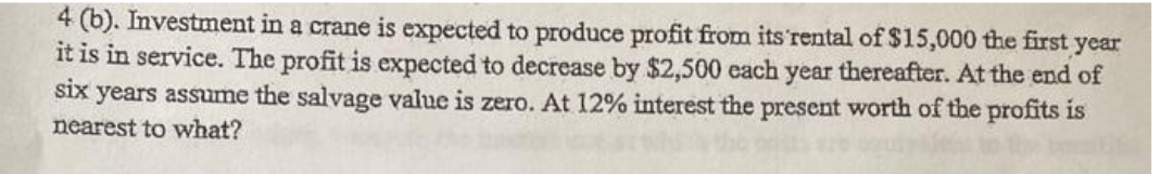 4 (b). Investment in a crane is expected to produce profit from its rental of $15,000 the first year
it is in service. The profit is expected to decrease by $2,500 each year thereafter. At the end of
six years assume the salvage value is zero. At 12% interest the present worth of the profits is
nearest to what?