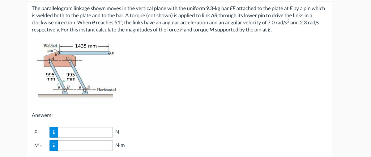 The parallelogram linkage shown moves in the vertical plane with the uniform 9.3-kg bar EF attached to the plate at E by a pin which
is welded both to the plate and to the bar. A torque (not shown) is applied to link AB through its lower pin to drive the links in a
clockwise direction. When e reaches 51°, the links have an angular acceleration and an angular velocity of 7.0 rad/s² and 2.3 rad/s,
respectively. For this instant calculate the magnitudes of the force F and torque M supported by the pin at E.
Welded
1435 mm
pin
F
995
995
mm
mm
B
D
Horizontal
Answers:
F =
i
N
M =
i
N•m
