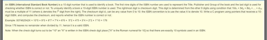An ISBN (International Standard Book Number) is a 10 digit number that is used to identify a book. The first nine digits of the ISBN number are used to represent the Title, Publisher and Group of the book and the last digit is used for
checking whether ISBN is correct or not. To uniquely identify a book a 10-digit ISBN number is used. The rightmost digit is checksum digit. This digit is determined from the other 9 digits using condition that 10d, + 9dz + 8dg + + d4o
must be a multiple of 11 (where d, denotes the i" digit from the right). The checksum digit d; can be any value from 0 to 10: the ISBN convention is to use the value X to denote 10. Write a C program using pointers that receives a 10-
digit ISBN, and computes the checksum, and reports whether the ISBN number is correct or not.
Example: 007462542X = 10°0 + 9*0 + 8*7 + 74 + 6*6 + 5*2 + 4*5 + 3"4 + 2*2 + 110 = 176
Since 176 leaves no remainder when divided by 11, hence it is a valid ISBN.
Note: When the check digit turns out to be "10" an "X" is written in the ISBN check digit place ("X" is the Roman numeral for 10] so that there are exactly 10 symbols used in an ISBN.
