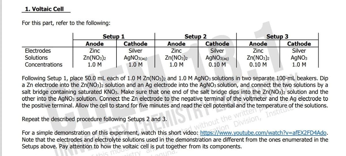 1. Voltaic Cell
For this part, refer to the following:
Setup 2
Anode
Setup 1
Setup 3
Anode
Cathode
Cathode
Anode
Cathode
Electrodes
Zinc
Silver
Zinc
Silver
Zinc
Silver
AGNO3(aqg)
0.10 M
Zn(NO3)2
0.10 M
Solutions
Zn(NO3)2
1.0 M
AGNO3(aq)
1.0 M
Zn(NO:)2
1.0 M
AGNO3
1.0 M
Concentrations
Following Setup 1, place 50.0 mL each of 1.0 M Zn(NO3)2 and 1.0 M AGNO3 solutions in two separate 100-mL beakers. Dip
a Zn electrode into the Zn(NO3)2 solution and an Ag electrode into the AGNO3 solution, and connect the two solutions by a
salt bridge containing saturated KNO3. Make sure that one end of the salt bridge dips into the Zn(NO3)2 solution and the
other into the AGNO3 solution. Connect the Zn electrode to the negative terminal of the voltmeter and the Ag electrode to
the positive terminal. Allow the cell to stand for five minutes and read the cell potential and the
Repeat the
procedure following Setups 2 and 3.
saton Division, Institue
For a simple demonstration of this experiment, watch this short video: https://www.youtube.com/watch?v=DafEX2FD4Ado.
Note that the electrodes and electrolyte solutions used in the demonstration are different from the ones enumerated in the
Setups above. Pay attention to how the voltaic cell is put together from its components.
nuna.
