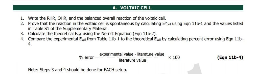 A. VOLTAIC CELL
1. Write the RHR, OHR, and the balanced overall reaction of the voltaic cell.
Prove that the reaction in the voltaic cell is spontaneous by calculating E°cell using Egn 11b-1 and the values listed
in Table S1 of the Supplementary Material.
3. Calculate the theoretical Ecell using the Nernst Equation (Eqn 11b-2).
4. Compare the experimental Ecell from Table 11b-1 to the theoretical Ecell by calculating percent error using Egn 11b-
4.
2.
experimental value - literature value
% error =
x 100
(Eqn 11b-4)
literature value
Note: Steps 3 and 4 should be done for EACH setup.
