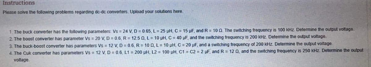 Instructions
Please solve the following problems regarding dc-dc converters. Upload your solutions here.
1. The buck converter has the following parameters: Vs = 24 V, D = 0.65, L= 25 µH, C = 15 µF, and R = 10 Q. The switching frequency is 100 kHz. Determine the output voltage.
2. The boost converter has parameter Vs = 20 V, D = 0.6, R = 12.5 Q, L= 10 uH, C = 40 µF, and the switching frequency is 200 kHz. Determine the output voltage.
3. The buck-boost converter has parameters Vs = 12 V, D = 0.6, R = 10 0, L = 10 µH, C = 20 µF, and a switching frequency of 200 kHz. Determine the output voltage.
4. The Cuk converter has parameters Vs = 12 V, D = 0.6, L1= 200 pH, L2 = 100 µH, C1
C2 = 2 µF, and R= 12 02, and the switching frequency is 250 kHz. Determine the output
voltage.