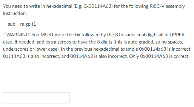 You need to write in hexadecimal (E.g: OX00114A63) for the following RISC-V assembly
instruction:
sub ra,gp,t1
* WARNING: You MUST write the Ox followed by the 8 hexadecimal digits all in UPPER
case. If needed, add extra zeroes to have the 8 digits (this is auto graded, so no spaces,
underscores or lower case). In the previous hexadecimal example Ox00114a63 is incorrect,
OX114A63 is also incorrect, and 00114A63 is also incorrect. Only OX00114A63 is correct.

