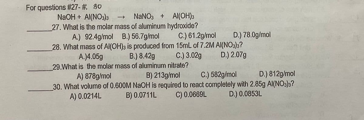 For questions #27- # 30
NANO3 + Al(OH)3
NaOH + Al(NO3)3
27. What is the molar mass of aluminum hydroxide?
A.) 92.4g/mol B.) 56.7g/mol
28. What mass of Al(OH)3 is produced from 15mL of 7.2M AI(NO3)3?
->
C.) 61.2g/mol
D.) 78.0g/mol
A.)4.05g
B.) 8.42g
C.) 3.02g
D.) 2.07g
29.What is the molar mass of aluminum nitrate?
A) 878g/mol
B) 213g/mol
C.) 582g/mol
D.) 812g/mol
30. What volume of 0.600M NAOH is required to react completely with 2.85g Al(NO3)3?
A) 0.0214L
B) 0.0711L
C) 0.0669L
D.) 0.0853L
