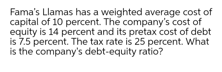 Fama's Llamas has a weighted average cost of
capital of 10 percent. The company's cost of
equity is 14 percent and its pretax cost of debt
is 7.5 percent. The tax rate is 25 percent. What
is the company's debt-equity ratio?
