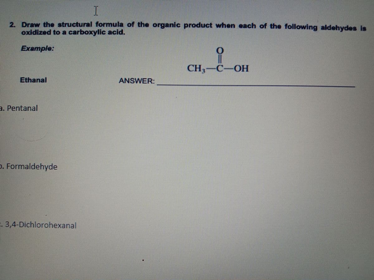 I
2. Draw the structural formula of the organic product when each of the following aldehydes is
oxidized to a carboxylic acid.
Example:
CH,-C-OH
Ethanal
ANSWER:
a. Pentanal
p. Formaldehyde
. 3,4-Dichlorohexanal
