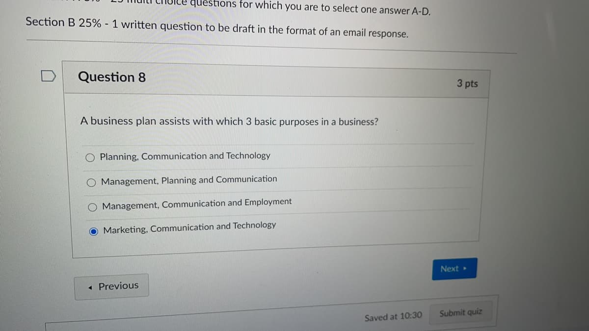 questions for which you are to select one answer A-D.
Section B 25% - 1 written question to be draft in the format of an email response.
Question 8
3 pts
A business plan assists with which 3 basic purposes in a business?
Planning, Communication and Technology
Management, Planning and Communication
O Management, Communication and Employment
O Marketing, Communication and Technology
Next »
« Previous
Submit quiz
Saved at 10:30
