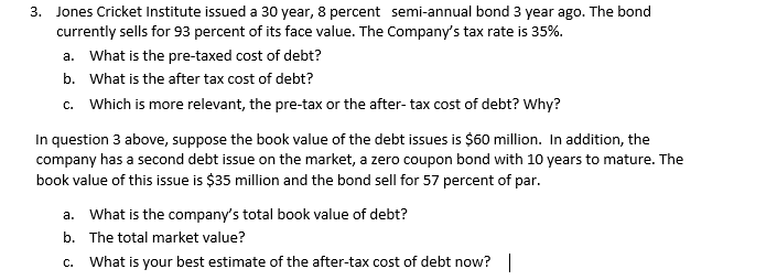 3. Jones Cricket Institute issued a 30 year, 8 percent semi-annual bond 3 year ago. The bond
currently sells for 93 percent of its face value. The Company's tax rate is 35%.
a. What is the pre-taxed cost of debt?
b. What is the after tax cost of debt?
c. Which is more relevant, the pre-tax or the after- tax cost of debt? Why?
In question 3 above, suppose the book value of the debt issues is $60 million. In addition, the
company has a second debt issue on the market, a zero coupon bond with 10 years to mature. The
book value of this issue is $35 million and the bond sell for 57 percent of par.
a. What is the company's total book value of debt?
b. The total market value?
c. What is your best estimate of the after-tax cost of debt now?|
