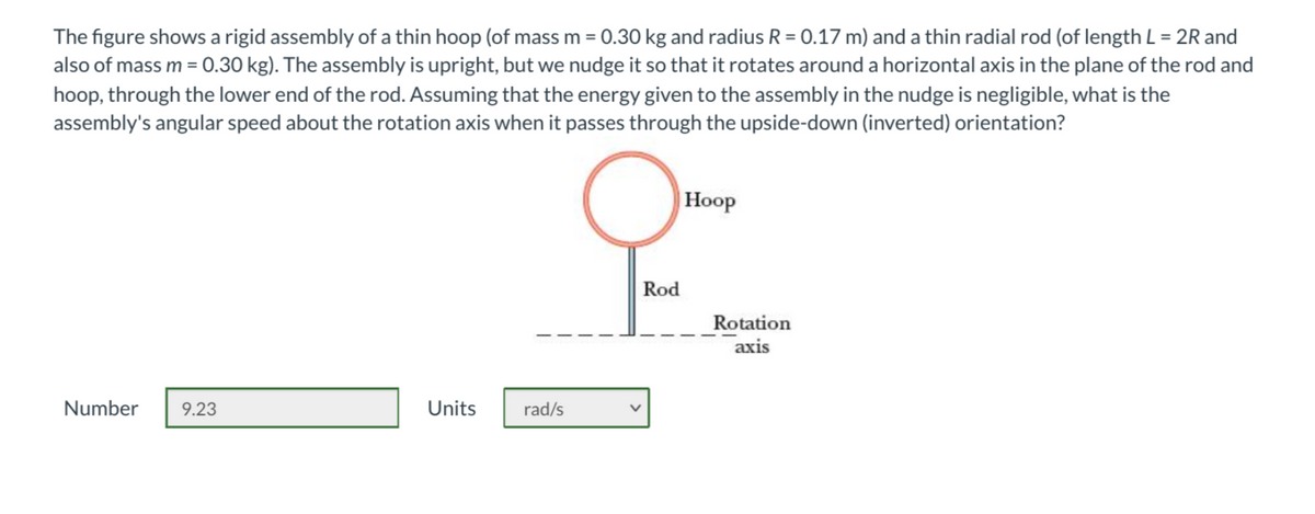 The figure shows a rigid assembly of a thin hoop (of mass m = 0.30 kg and radius R = 0.17 m) and a thin radial rod (of length L = 2R and
also of mass m = 0.30 kg). The assembly is upright, but we nudge it so that it rotates around a horizontal axis in the plane of the rod and
%3D
%3D
hoop, through the lower end of the rod. Assuming that the energy given to the assembly in the nudge is negligible, what is the
assembly's angular speed about the rotation axis when it passes through the upside-down (inverted) orientation?
Hoop
Rod
Rotation
axis
Number
9.23
Units
rad/s
