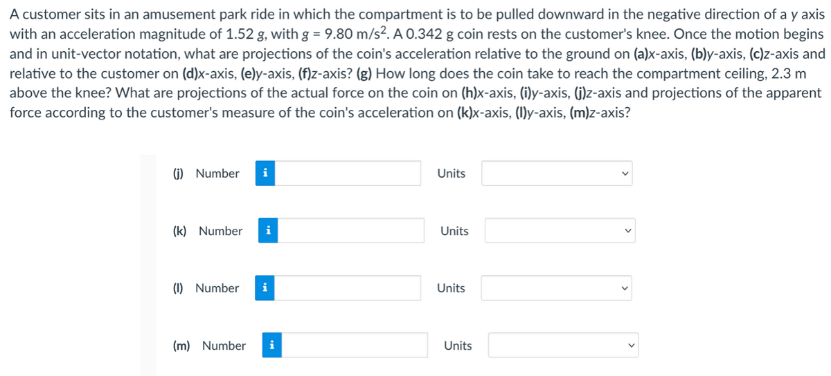 A customer sits in an amusement park ride in which the compartment is to be pulled downward in the negative direction of a y axis
with an acceleration magnitude of 1.52 g, with g = 9.80 m/s?. A 0.342 g coin rests on the customer's knee. Once the motion begins
and in unit-vector notation, what are projections of the coin's acceleration relative to the ground on (a)x-axis, (b)y-axis, (c)z-axis and
relative to the customer on (d)x-axis, (e)y-axis, (f)z-axis? (g) How long does the coin take to reach the compartment ceiling, 2.3 m
above the knee? What are projections of the actual force on the coin on (h)x-axis, (i)y-axis, (G)z-axis and projections of the apparent
force according to the customer's measure of the coin's acceleration on (k)x-axis, (1)y-axis, (m)z-axis?
(i) Number
Units
(k) Number
i
Units
(1) Number
i
Units
(m) Number
i
Units
