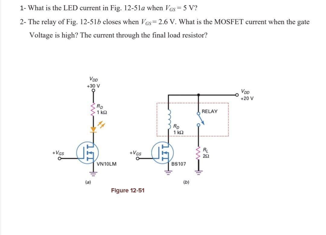 1- What is the LED current in Fig. 12-51a when VGS = 5 V?
2- The relay of Fig. 12-51b closes when VGs=2.6 V. What is the MOSFET current when the gate
Voltage is high? The current through the final load resistor?
VDD
+30 V
VDD
+20 V
RELAY
RL
202
+VGS
O
(a)
RD
· 1 ΚΩ
+VGS
Figure 12-51
VN10LM
RD
1 ΚΩ
BS107
(b)