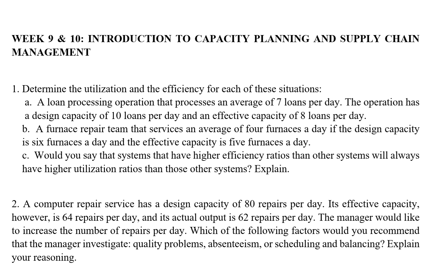 WEEK 9 & 10: INTRODUCTION TO CAPACITY PLANNING AND SUPPLY CHAIN
MANAGEMENT
1. Determine the utilization and the efficiency for each of these situations:
a. A loan processing operation that processes an average of 7 loans per day. The operation has
a design capacity of 10 loans per day and an effective capacity of 8 loans per day.
b. A furnace repair team that services an average of four furnaces a day if the design capacity
is six furnaces a day and the effective capacity is five furnaces a day.
c. Would you say that systems that have higher efficiency ratios than other systems will always
have higher utilization ratios than those other systems? Explain.
2. A computer repair service has a design capacity of 80 repairs per day. Its effective capacity,
however, is 64 repairs per day, and its actual output is 62 repairs per day. The manager would like
to increase the number of repairs per day. Which of the following factors would you recommend
that the manager investigate: quality problems, absenteeism, or scheduling and balancing? Explain
your reasoning.
