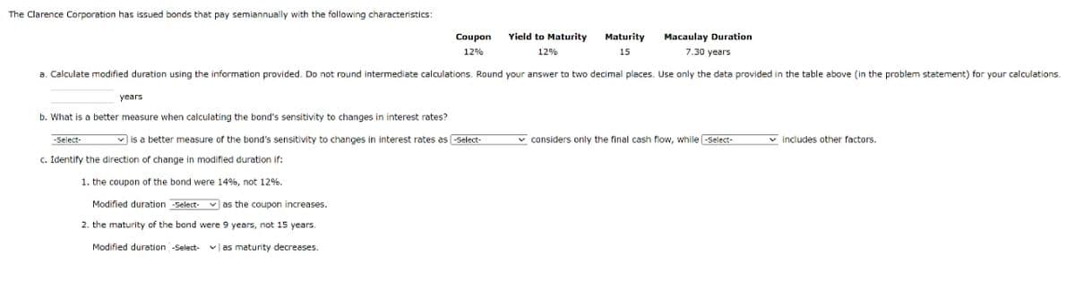 The Clarence Corporation has issued bonds that pay semiannually with the following characteristics:
Macaulay Duration
7.30 years
a. Calculate modified duration using the information provided. Do not round intermediate calculations. Round your answer to two decimal places. Use only the data provided in the table above (in the problem statement) for your calculations.
years
Coupon
12%
b. What is a better measure when calculating the bond's sensitivity to changes in interest rates?
is a better measure of the bond's sensitivity to changes in interest rates as select-
-Select-
c. Identify the direction of change in modified duration if:
1. the coupon of the bond were 14%, not 12%.
Modified duration -Select- as the coupon increases.
2. the maturity of the bond were 9 years, not 15 years.
Modified duration -Select- | as maturity decreases.
Yield to Maturity Maturity
12%
15
considers only the final cash flow, while -Select-
includes other factors.