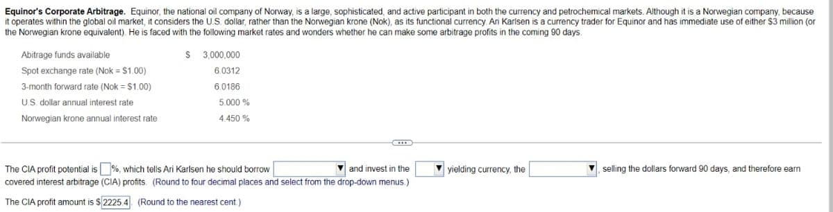 Equinor's Corporate Arbitrage. Equinor, the national oil company of Norway, is a large, sophisticated, and active participant in both the currency and petrochemical markets. Although it is a Norwegian company, because
it operates within the global oil market, it considers the U.S. dollar, rather than the Norwegian krone (Nok), as its functional currency. Ari Karlsen is a currency trader for Equinor and has immediate use of either $3 million (or
the Norwegian krone equivalent). He is faced with the following market rates and wonders whether he can make some arbitrage profits in the coming 90 days.
Abitrage funds available
Spot exchange rate (Nok = $1.00)
3-month forward rate (Nok = $1.00)
U.S. dollar annual interest rate
Norwegian krone annual interest rate
S 3,000,000
6.0312
6.0186
5.000%
4.450 %
SIE
The CIA profit potential is %, which tells Ari Karlsen he should borrow
and invest in the
covered interest arbitrage (CIA) profits. (Round to four decimal places and select from the drop-down menus.)
The CIA profit amount is $2225.4 (Round to the nearest cent.)
yielding currency, the
selling the dollars forward 90 days, and therefore earn