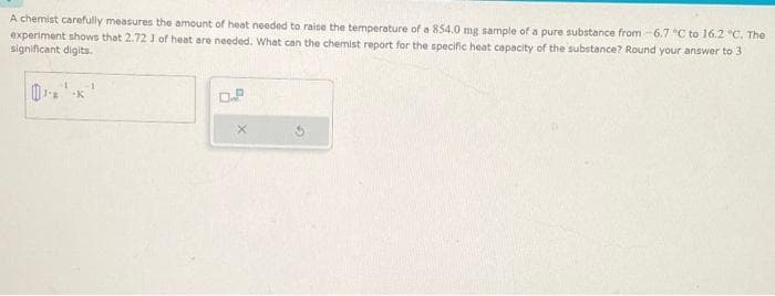 A chemist carefully measures the amount of heat needed to raise the temperature of a 854.0 mg sample of a pure substance from -6.7 °C to 16.2 °C. The
experiment shows that 2.72 1 of heat are needed. What can the chemist report for the specific heat capacity of the substance? Round your answer to 3
significant digits.
0.P
X