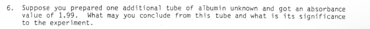 6. Suppose you prepared one additional tube of albumin unknown and got an absorbance
value of 1.99. What may you conclude from this tube and what is its significance
to the experiment.