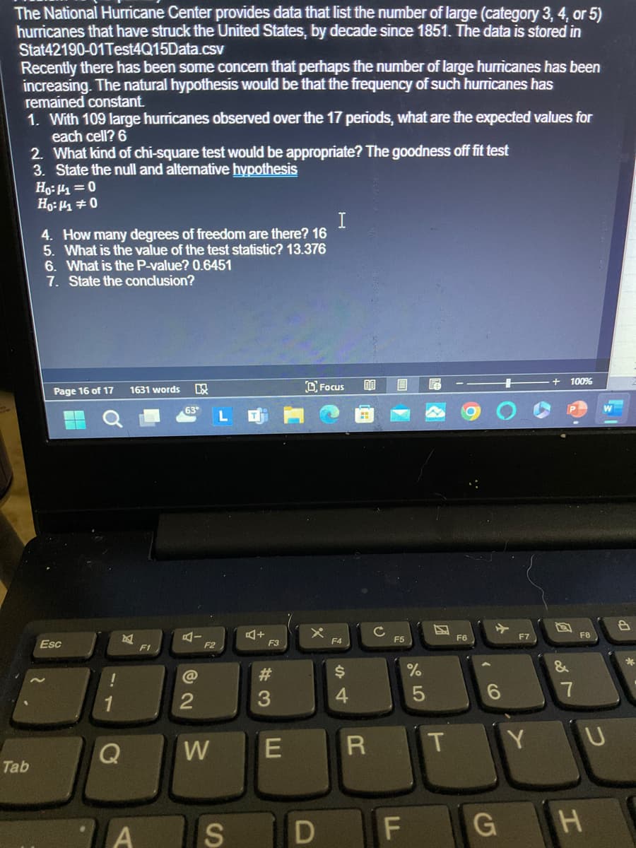 The National Hurricane Center provides data that list the number of large (category 3, 4, or 5)
hurricanes that have struck the United States, by decade since 1851. The data is stored in
Stat42190-01Test4Q15Data.csv
Recently there has been some concern that perhaps the number of large hurricanes has been
increasing. The natural hypothesis would be that the frequency of such hurricanes has
remained constant.
1. With 109 large hurricanes observed over the 17 periods, what are the expected values for
each cell? 6
2. What kind of chi-square test would be appropriate? The goodness off fit test
3. State the null and alternative hypothesis
Ho:|1=0
Ho:μ±0
4. How many degrees of freedom are there? 16
5. What is the value of the test statistic? 13.376
6. What is the P-value? 0.6451
7. State the conclusion?
I
Page 16 of 17
1631 words B
DFocus
DO
63°
L
Esc
Tab
!
C
F1
AI
F2
A+
O
100%
W
с
B
F3
F4
F5
F6
F7
F8
T
6
27
Y U
95
%
S4
#3
@
2
W
E
S
D
R
لل
LL
F
GH
*