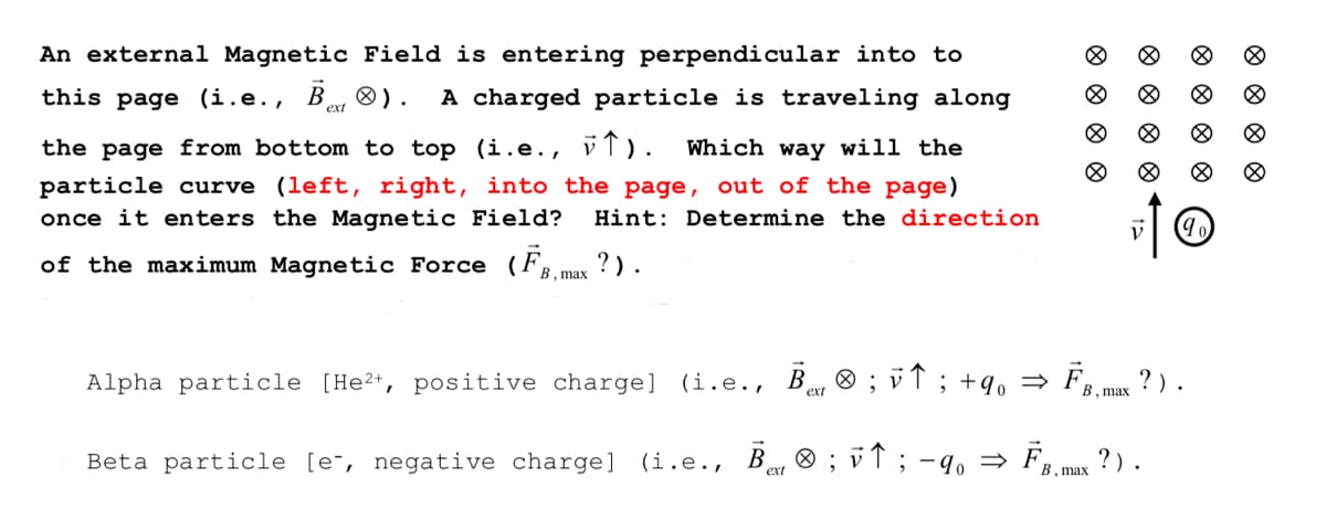 An external Magnetic Field is entering perpendicular into to
this page (i.e., Bet
®).
A charged particle is traveling along
the page from bottom to top (i.e., v). Which way will the
particle curve (left, right, into the page, out of the page)
once it enters the Magnetic Field? Hint: Determine the direction
of the maximum Magnetic Force (FB,max ?).
Ᏼ .
Ø
Ø
Ⓡ
Alpha particle [He²+, positive charge] (i.e., В® ; v↑ ; +9₁ ⇒ FB, max ? ).
ext
Beta particle [e-, negative charge] (i.e., B ; v↑ ; -90 ⇒ FB, max ?).
ext
8