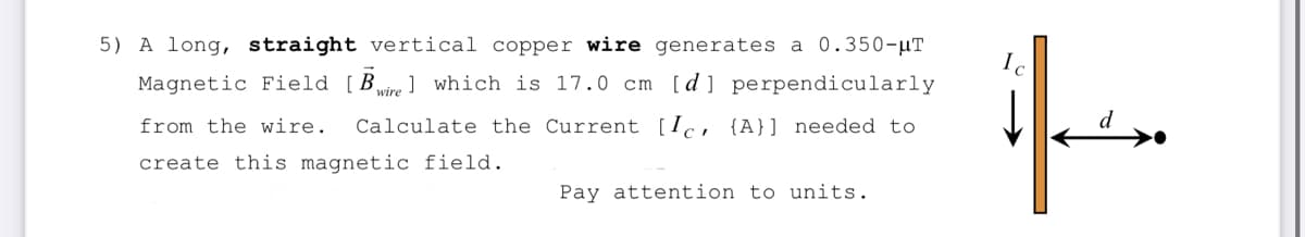 5) A long, straight vertical copper wire generates a 0.350-μT
Magnetic Field [Bwirel which is 17.0 cm [d] perpendicularly
from the wire. Calculate the Current [Ic, {A}] needed to
create this magnetic field.
Pay attention to units.
if