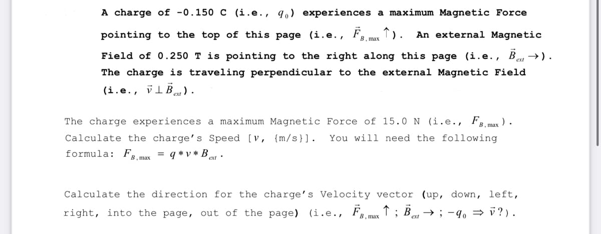 A charge of -0.150 C (i.e., q) experiences a maximum Magnetic Force
pointing to the top of this page (i.e., Fmax 1). An external Magnetic
Field of 0.250 T is pointing to the right along this page (i.e., Bext→ ) .
The charge is traveling perpendicular to the external Magnetic Field
(i.e., VIB).
The charge experiences a maximum Magnetic Force of 15.0 N (i.e., FB, max ).
Calculate the charge's Speed [v, {m/s}]. You will need the following
formula: FB, max = q*v*B ext
Calculate the direction for the charge's Velocity vector (up, down, left,
right, into the page, out of the page) (i.e., FB, max ↑ ; Bex → ; −40 ⇒ V?).
