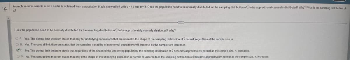 K
A simple random sample of size n = 67 is obtained from a population that is skewed left with u=41 and a 3. Does the population need to be normally distributed for the sampling distribution of x to be approximately normally distributed? Why? What is the sampling distribution of
X?
Does the population need to be normally distributed for the sampling distribution of x to be approximately normally distributed? Why?
A. Yes. The central limit theorem states that only for underlying populations that are normal is the shape of the sampling distribution of x normal, regardless of the sample size, n.
OB. Yes. The central limit theorem states that the sampling variability of nonnormal populations will increase as the sample size increases.
C. No. The central limit theorem states that regardless of the shape of the underlying population, the sampling distribution of x becomes approximately normal as the sample size, n, increases.
OD. No. The central limit theorem states that only if the shape of the underlying population is normal or uniform does the sampling distribution of x become approximately normal as the sample size, n, increases.