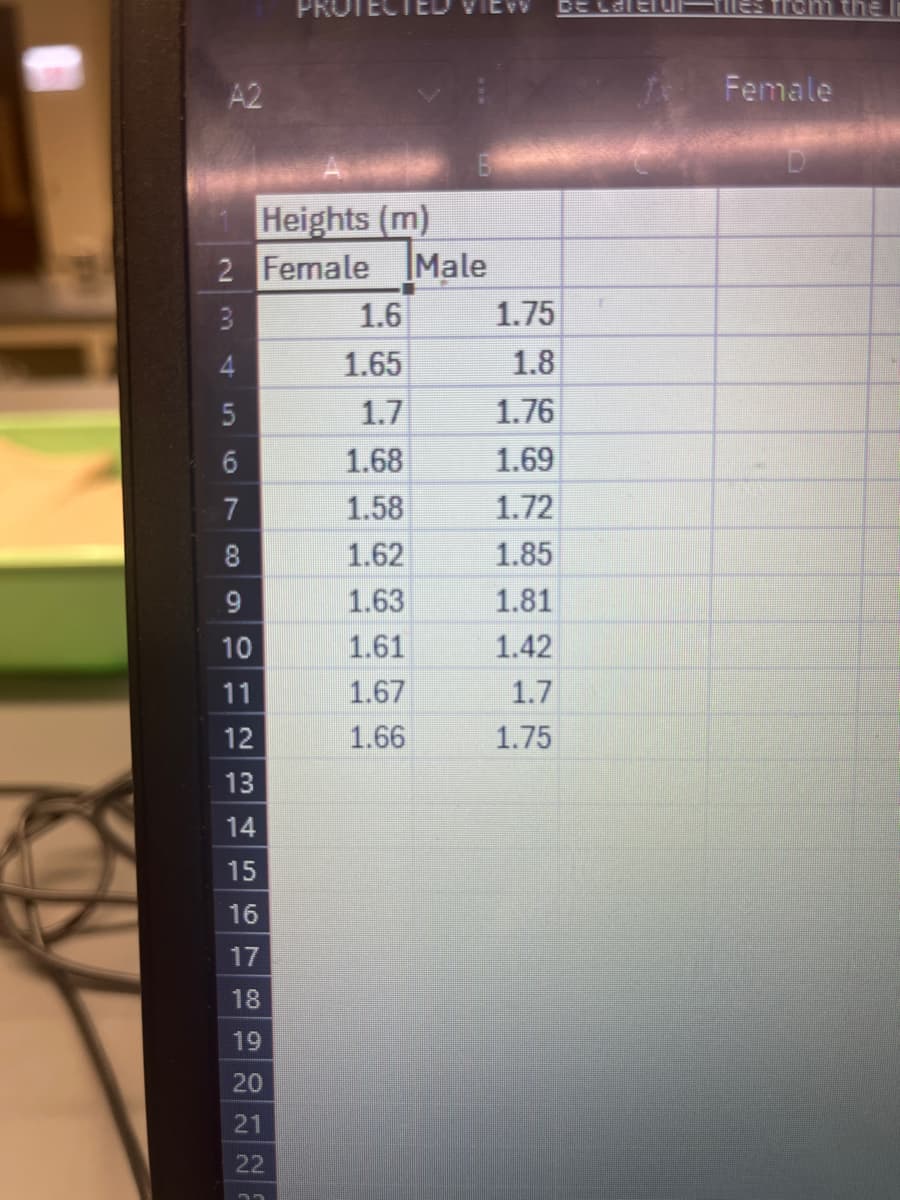 A2
PROT
De Cale
Tiles from the
2 Female
Heights (m)
Male
3
1.6
1.75
4
1.65
1.8
5
1.7
1.76
10
6
1.68
1.69
7
1.58
1.72
00
1.62
1.85
9
1.63
1.81
10
1.61
1.42
11
1.67
1.7
12
1.66
1.75
13
14
15
16
17
18
19
20
21
22
Female