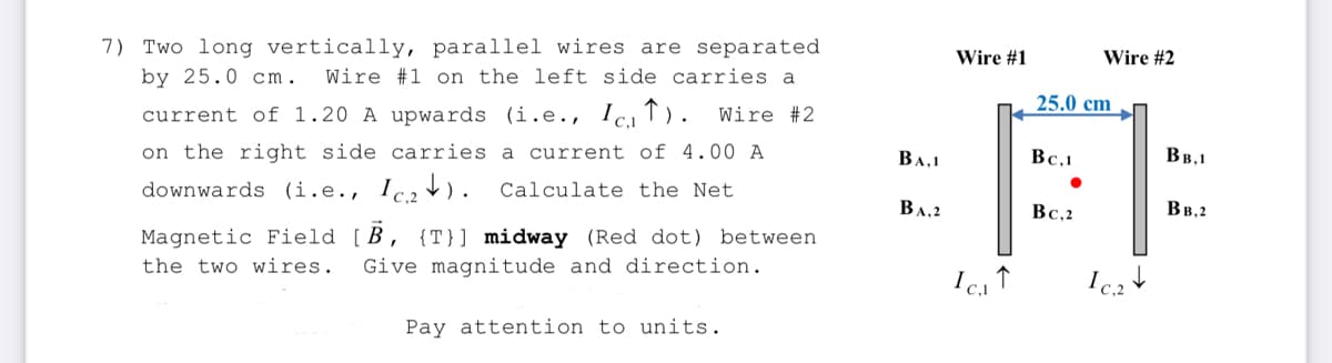 7) Two long vertically, parallel wires are separated
by 25.0 cm. Wire #1 on the left side carries a
current of 1.20 A upwards (i.e., Ic). Wire #2
on the right side carries a current of 4.00 A
downwards (i.e., Ic₂). Calculate the Net
Magnetic Field [B, {T}] midway (Red dot) between
the two wires. Give magnitude and direction.
Pay attention to units.
BA,1
BA,2
Wire #1
C₁1
↑
25.0 cm
Bc.1
Wire #2
Bc.2
Ic.₂
BB,1
BB.2