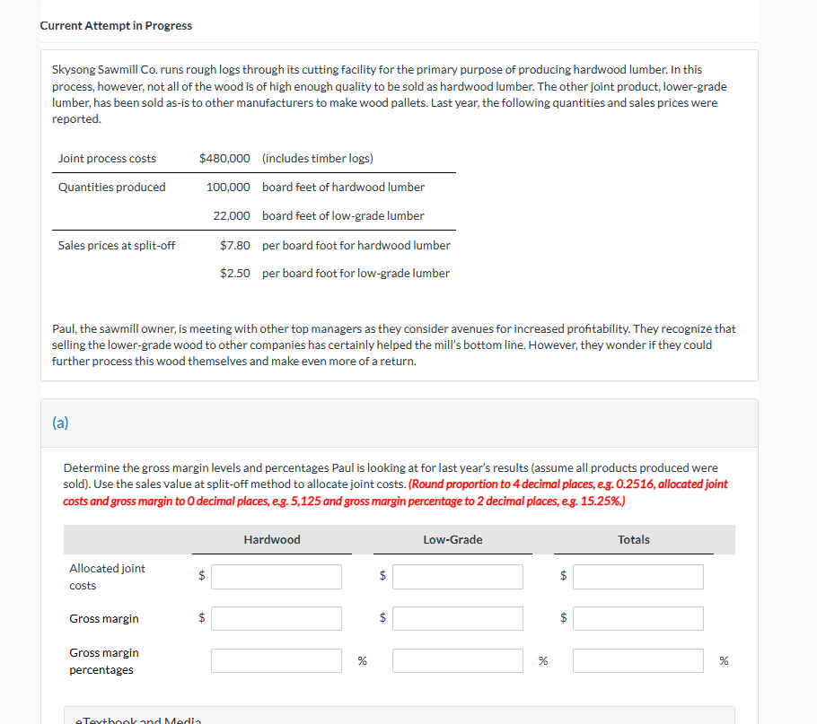 Current Attempt in Progress
Skysong Sawmill Co. runs rough logs through its cutting facility for the primary purpose of producing hardwood lumber. In this
process, however, not all of the wood is of high enough quality to be sold as hardwood lumber. The other joint product, lower-grade
lumber, has been sold as-is to other manufacturers to make wood pallets. Last year, the following quantities and sales prices were
reported.
Joint process costs
Quantities produced
$480,000 (includes timber logs)
100,000 board feet of hardwood lumber
22,000 board feet of low-grade lumber
Sales prices at split-off
$7.80 per board foot for hardwood lumber
$2.50 per board foot for low-grade lumber
Paul, the sawmill owner, is meeting with other top managers as they consider avenues for increased profitability. They recognize that
selling the lower-grade wood to other companies has certainly helped the mill's bottom line. However, they wonder if they could
further process this wood themselves and make even more of a return.
(a)
Determine the gross margin levels and percentages Paul is looking at for last year's results (assume all products produced were
sold). Use the sales value at split-off method to allocate joint costs. (Round proportion to 4 decimal places, e.g. 0.2516, allocated joint
costs and gross margin to O decimal places, e.g. 5,125 and gross margin percentage to 2 decimal places, e.g. 15.25%.)
Allocated joint
costs
Gross margin
Gross margin
percentages
eTextbook and Media
Hardwood
%
de
+A
+A
$
Low-Grade
%
LA
Totals
%