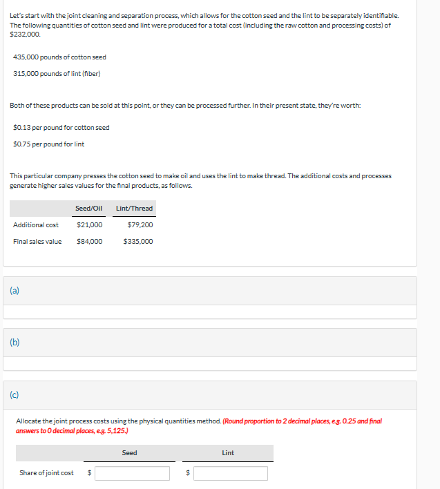 Let's start with the joint cleaning and separation process, which allows for the cotton seed and the lint to be separately identifiable.
The following quantities of cotton seed and lint were produced for a total cost (including the raw cotton and processing costs) of
$232,000.
435,000 pounds of cotton seed
315,000 pounds of lint (fiber)
Both of these products can be sold at this point, or they can be processed further. In their present state, they're worth:
$0.13 per pound for cotton seed
$0.75 per pound for lint
This particular company presses the cotton seed to make oil and uses the lint to make thread. The additional costs and processes
generate higher sales values for the final products, as follows.
Seed/Oil
Lint/Thread
Additional cost
$21,000
Final sales value
$84,000
$79,200
$335,000
(b)
Allocate the joint process costs using the physical quantities method. (Round proportion to 2 decimal places, e.g. 0.25 and final
answers to O decimal places, e.g. 5,125.)
Share of joint cost
$
Seed
$
Lint