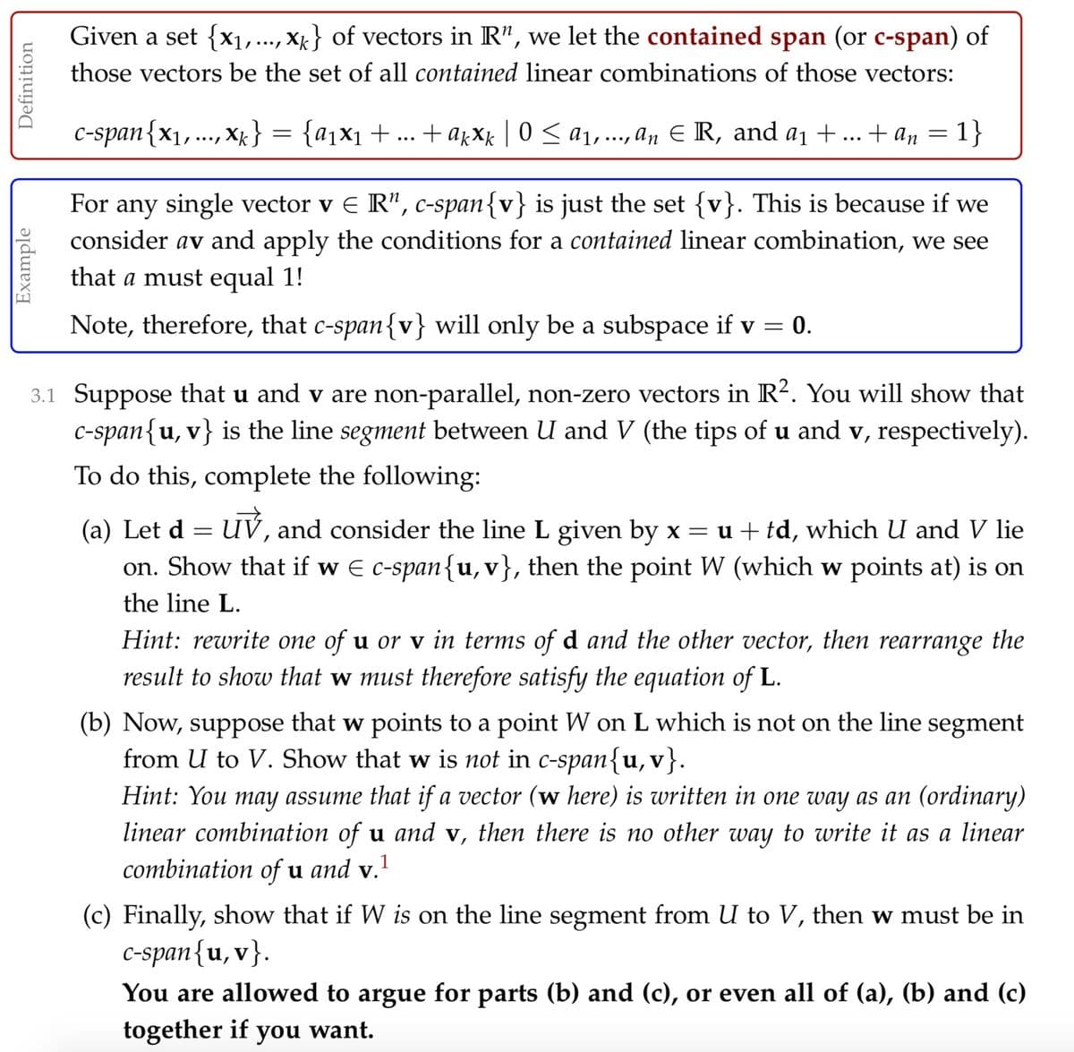 Given a set {x1,..., X} of vectors in R", we let the contained span (or c-span) of
those vectors be the set of all contained linear combinations of those vectors:
C-span{x1,..., xk}
= {a1x1 + ... +ajXx | 0 < a1,., an E R, and a1 +... + an =
1}
••.
For any single vector v E R", c-span{v} is just the set {v}. This is because if we
consider av and apply the conditions for a contained linear combination, we see
that a must equal 1!
Note, therefore, that c-span{v} will only be a subspace if v =
= 0.
3.1 Suppose that u and v are non-parallel, non-zero vectors in R2. You will show that
C-span{u, v} is the line segment between U and V (the tips of u and v, respectively).
To do this, complete the following:
(a) Let d = UV, and consider the line L given by x = u + td, which U and V lie
on. Show that if w E c-span{u,v}, then the point W (which w points at) is on
the line L.
Hint: rewrite one of u or v in terms of d and the other vector, then rearrange the
result to show that w must therefore satisfy the equation of L.
(b) Now, suppose that w points to a point W on L which is not on the line segment
from U to V. Show that w is not in c-span{u,v}.
Hint: You may assume that if a vector (w here) is written in one way as an (ordinary)
linear combination of u and v, then there is no other way to write it as a linear
combination of u and v.
1
(c) Finally, show that if W is on the line segment from U to V, then w must be in
C-span{u, v}.
You are allowed to argue for parts (b) and (c), or even all of (a), (b) and (c)
together if
you want.
Example
Definition
