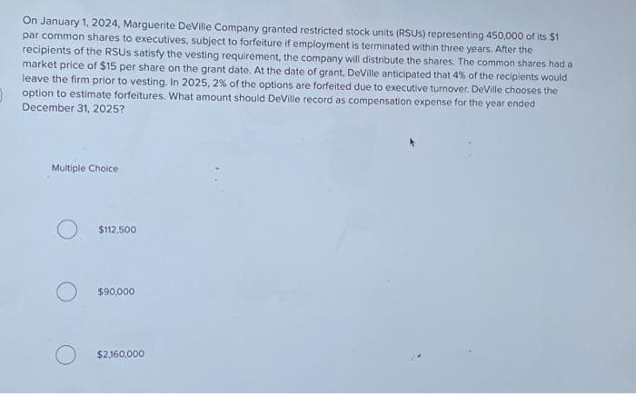 On January 1, 2024, Marguerite DeVille Company granted restricted stock units (RSUS) representing 450,000 of its $1
par common shares to executives, subject to forfeiture if employment is terminated within three years. After the
recipients of the RSUS satisfy the vesting requirement, the company will distribute the shares. The common shares had a
market price of $15 per share on the grant date. At the date of grant, DeVille anticipated that 4% of the recipients would
leave the firm prior to vesting. In 2025, 2% of the options are forfeited due to executive turnover. DeVille chooses the
option to estimate forfeitures. What amount should DeVille record as compensation expense for the year ended
December 31, 2025?
Multiple Choice
$112,500
$90,000
$2,160,000