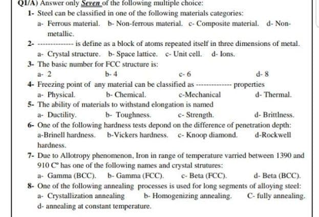 QI/A) Answer only Seven of the following multiple choice:
1- Steel can be classified in one of the following materials categories:
a- Ferrous material. b- Non-ferrous material. c- Composite material. d- Non-
metallic.
- is define as a block of atoms repeated itself in three dimensions of metal.
2-
a- Crystal structure. b-Space lattice. c- Unit cell. d- lons.
3- The basic number for FCC structure is:
d- 8
- properties
a- 2
b- 4
c- 6
4- Freezing point of any material can be classified as ---
a- Physical.
5- The ability of materials to withstand elongation is named
a- Ductility.
6- One of the following hardness tests depond on the difference of penetration depth:
a-Brinell hardness. b-Vickers hardness. c- Knoop diamond.
hardness.
b- Chemical.
c-Mechanical
d- Thermal.
b- Toughness.
c- Strength.
d- Brittlness.
d-Rockwell
7- Due to Allotropy phenomenon, Iron in range of temperature varried between 1390 and
910 C has one of the following names and crystal strutures:
a- Gamma (BCC). b- Gamma (FCC).
c- Beta (FCC).
d- Beta (BCC).
8- One of the following annealing processes is used for long segments of alloying steel:
a- Crystallization annealing
d- annealing at constant temperature.
b- Homogenizing annealing.
C- fully annealing.
