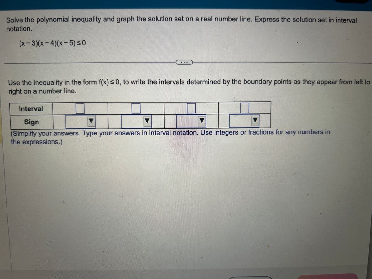 Solve the polynomial inequality and graph the solution set on a real number line. Express the solution set in interval
notation.
(x-3)(x-4)(x-5) ≤0
Use the inequality in the form f(x) ≤0, to write the intervals determined by the boundary points as they appear from left to
right on a number line.
Interval
Sign
(Simplify your answers. Type your answers in interval notation. Use integers or fractions for any numbers in
the expressions.)