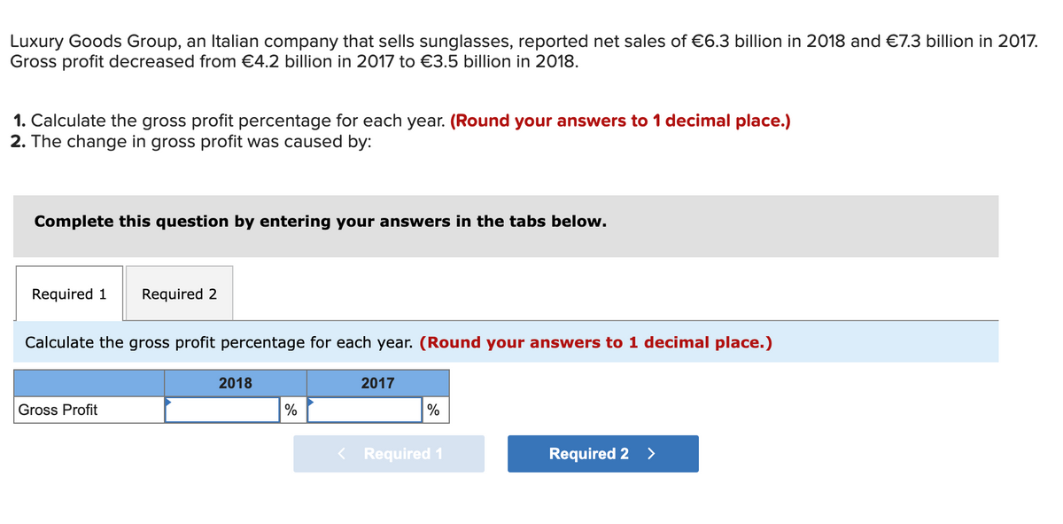 Luxury Goods Group, an Italian company that sells sunglasses, reported net sales of €6.3 billion in 2018 and €7.3 billion in 2017.
Gross profit decreased from €4.2 billion in 2017 to €3.5 billion in 2018.
1. Calculate the gross profit percentage for each year. (Round your answers to 1 decimal place.)
2. The change in gross profit was caused by:
Complete this question by entering your answers in the tabs below.
Required 1 Required 2
Calculate the gross profit percentage for each year. (Round your answers to 1 decimal place.)
Gross Profit
2018
2017
%
< Required 1
Required 2 >