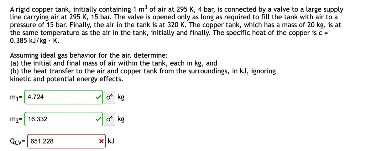 A rigid copper tank, initially containing 1 m³ of air at 295 K, 4 bar, is connected by a valve to a large supply
line carrying air at 295 K, 15 bar. The valve is opened only as long as required to fill the tank with air to a
pressure of 15 bar. Finally, the air in the tank is at 320 K. The copper tank, which has a mass of 20 kg, is at
the same temperature as the air in the tank, initially and finally. The specific heat of the copper is c =
0.385 kJ/kg K.
Assuming ideal gas behavior for the air, determine:
(a) the initial and final mass of air within the tank, each in kg, and
(b) the heat transfer to the air and copper tank from the surroundings, in kJ, ignoring
kinetic and potential energy effects.
m₁= 4.724
m2 = 16.332
Qcv=651.228
o kg
0 kg
x kJ