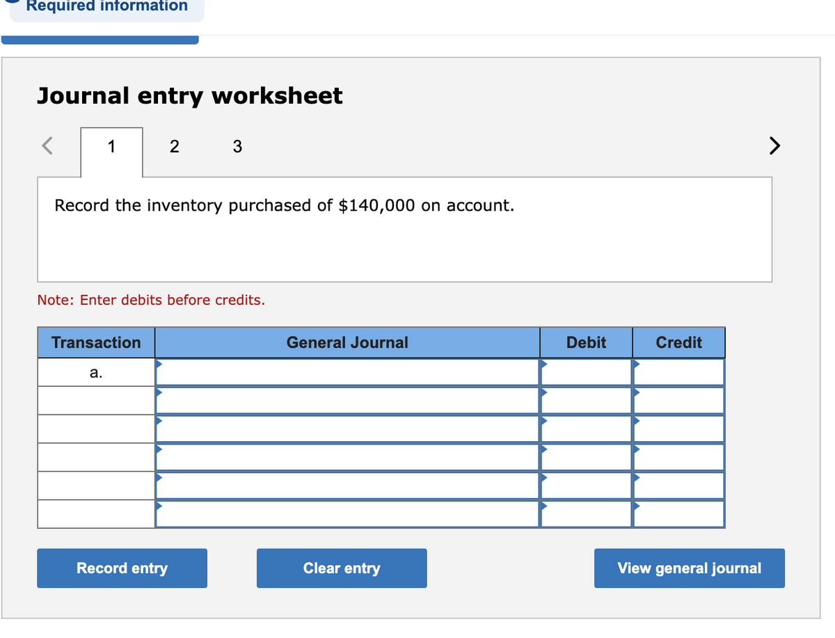 Required information
Journal entry worksheet
1
Record the inventory purchased of $140,000 on account.
2
Note: Enter debits before credits.
Transaction
a.
Record entry
General Journal
Clear entry
Debit
Credit
View general journal
>